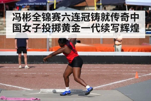 冯彬全锦赛六连冠铸就传奇中国女子投掷黄金一代续写辉煌